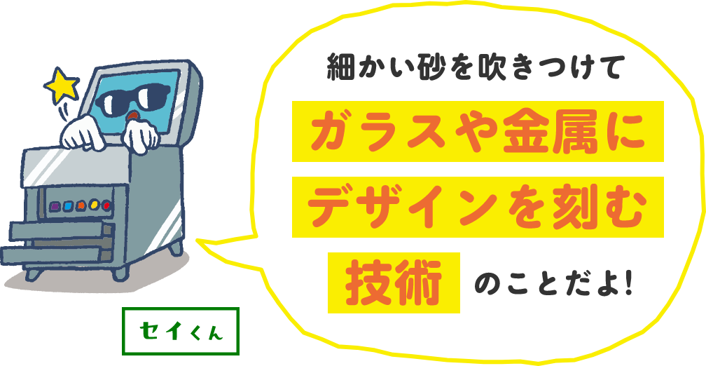 細かい砂を吹きつけてガラスや金属にデザインを刻む技術のことだよ!